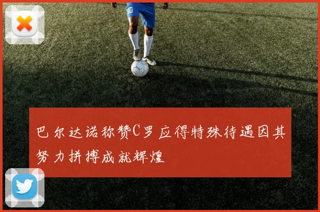 巴尔达诺称赞C罗应得特殊待遇因其努力拼搏成就辉煌