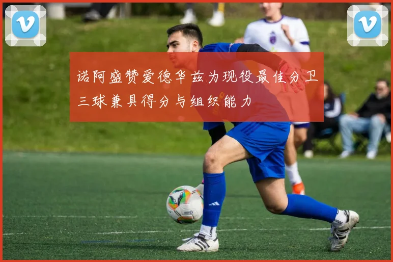诺阿盛赞爱德华兹为现役最佳分卫三球兼具得分与组织能力
