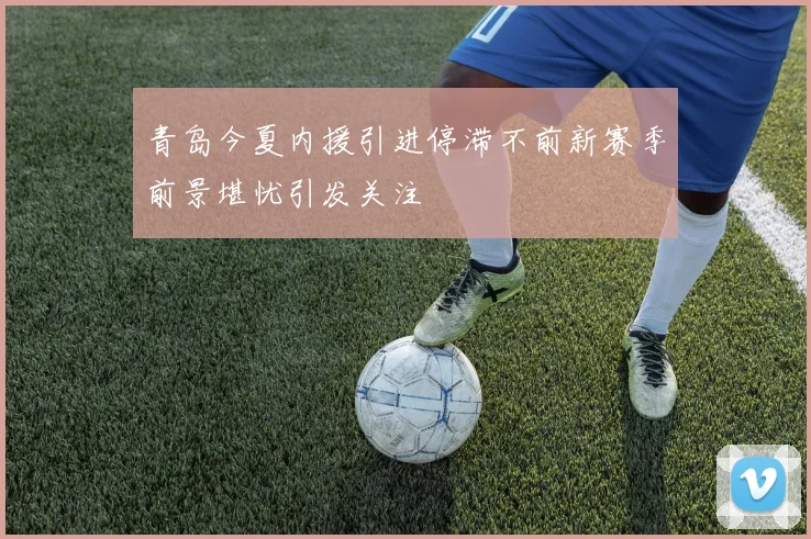 青岛今夏内援引进停滞不前新赛季前景堪忧引发关注