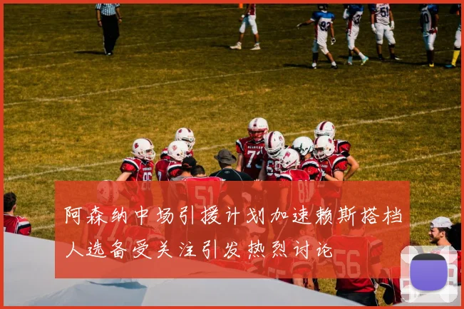 阿森纳中场引援计划加速赖斯搭档人选备受关注引发热烈讨论