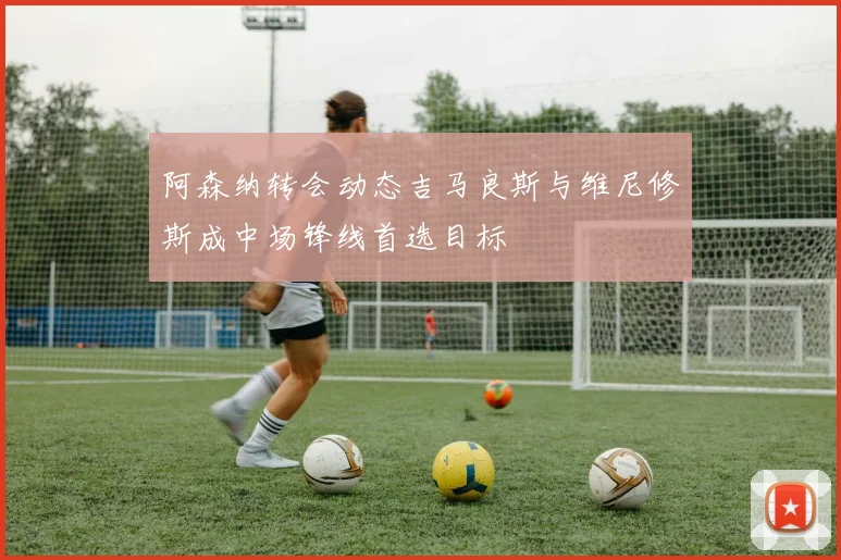 阿森纳转会动态吉马良斯与维尼修斯成中场锋线首选目标