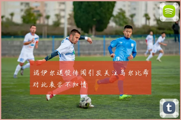 诺伊尔退役传闻引发关注乌尔比希对此表示不知情