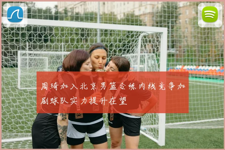 周琦加入北京男篮合练内线竞争加剧球队实力提升在望