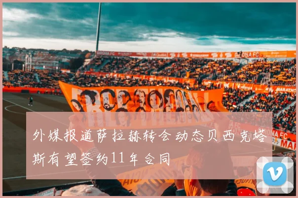 外媒报道萨拉赫转会动态贝西克塔斯有望签约11年合同