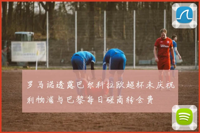 罗马诺透露巴尔科拉欧超杯未庆祝利物浦与巴黎每日磋商转会费