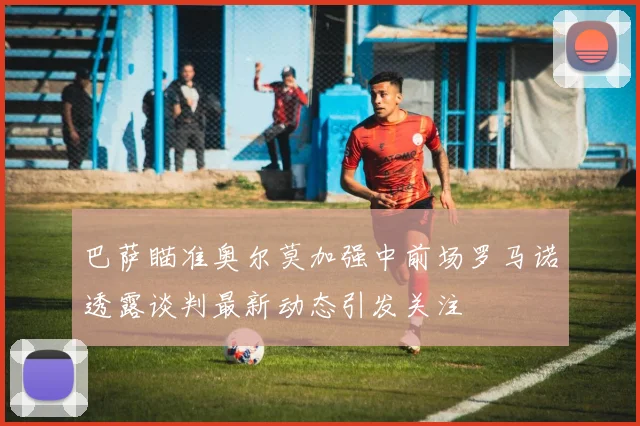 巴萨瞄准奥尔莫加强中前场罗马诺透露谈判最新动态引发关注