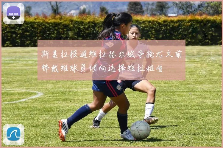 斯基拉报道维拉赫尔城争抢尤文前锋戴维球员倾向选择维拉租借