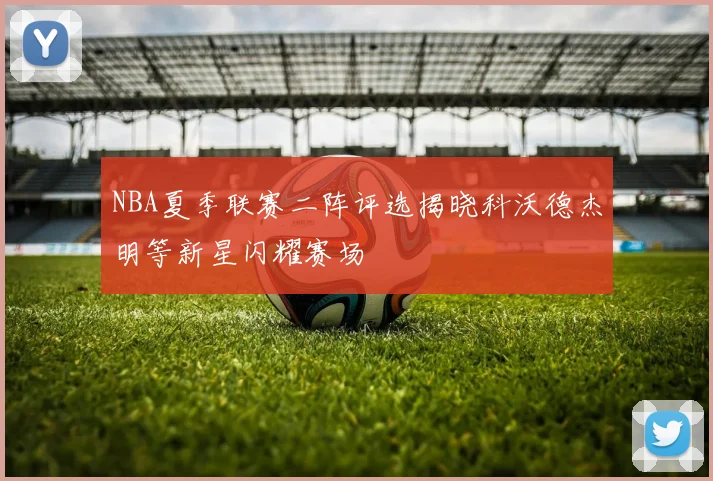 NBA夏季联赛二阵评选揭晓科沃德杰明等新星闪耀赛场