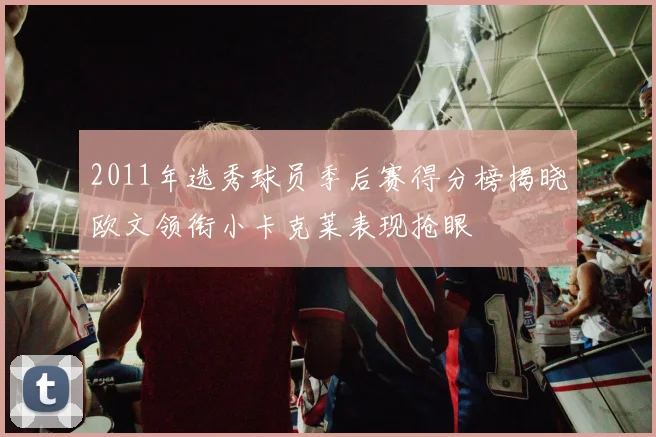 2011年选秀球员季后赛得分榜揭晓欧文领衔小卡克莱表现抢眼